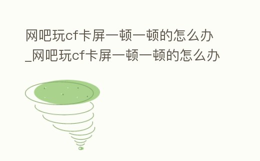 網(wǎng)吧玩cf卡屏一頓一頓的怎么辦_網(wǎng)吧玩cf卡屏一頓一頓的怎么辦啊