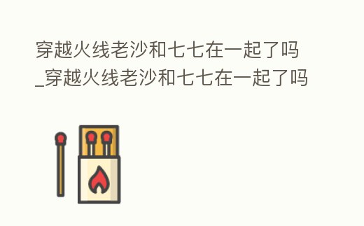 穿越火線老沙和七七在一起了嗎_穿越火線老沙和七七在一起了嗎是哪一集