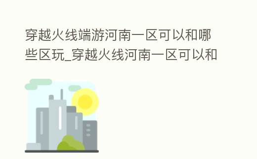 穿越火線端游河南一區可以和哪些區玩_穿越火線河南一區可以和河南二區一起玩嗎