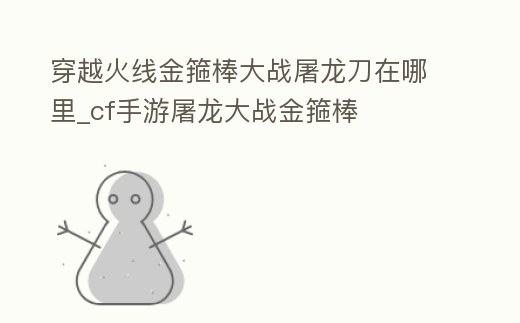 穿越火線金箍棒大戰(zhàn)屠龍刀在哪里_cf手游屠龍大戰(zhàn)金箍棒