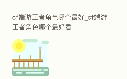 cf端游王者角色哪個最好_cf端游王者角色哪個最好看