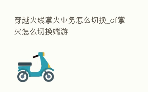 穿越火線掌火業(yè)務(wù)怎么切換_cf掌火怎么切換端游