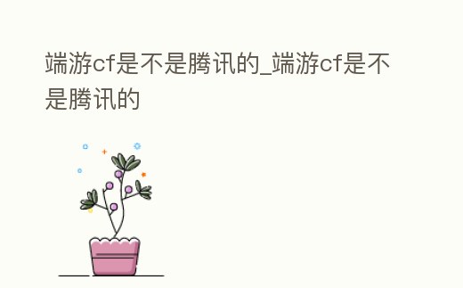 端游cf是不是騰訊的_端游cf是不是騰訊的
