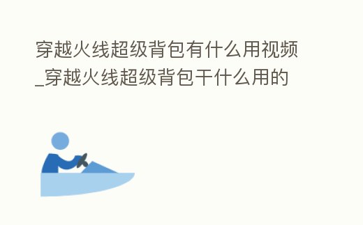 穿越火線超級背包有什么用視頻_穿越火線超級背包干什么用的