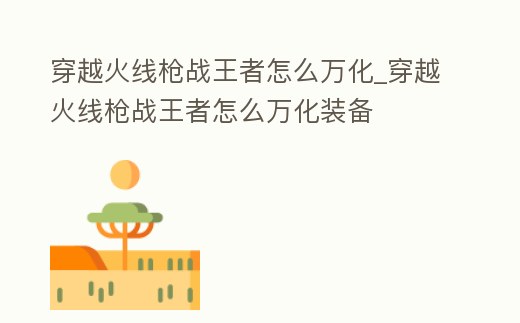 穿越火線槍戰(zhàn)王者怎么萬化_穿越火線槍戰(zhàn)王者怎么萬化裝備