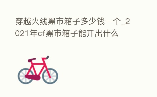 穿越火線黑市箱子多少錢一個_2021年cf黑市箱子能開出什么