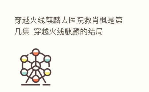 穿越火線麒麟去醫(yī)院救肖楓是第幾集_穿越火線麒麟的結(jié)局