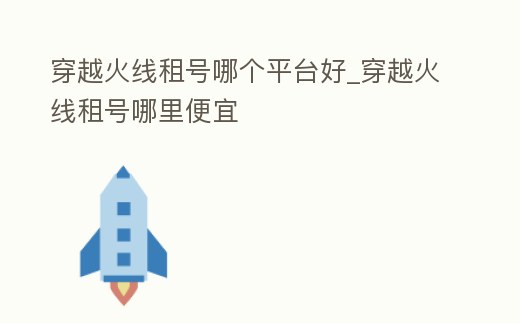 穿越火線租號哪個平臺好_穿越火線租號哪里便宜