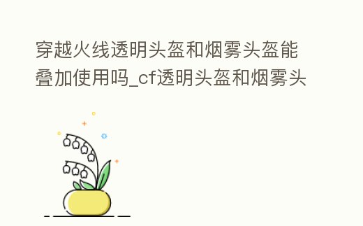 穿越火線透明頭盔和煙霧頭盔能疊加使用嗎_cf透明頭盔和煙霧頭盔疊加嗎