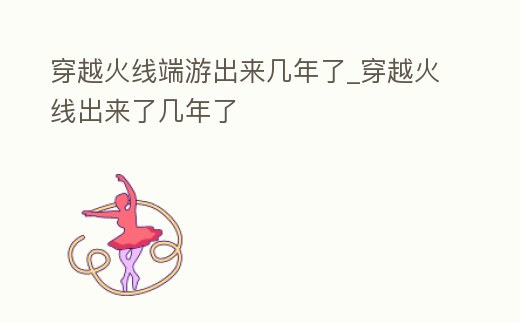 穿越火線端游出來幾年了_穿越火線出來了幾年了