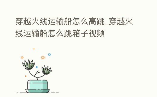 穿越火線運輸船怎么高跳_穿越火線運輸船怎么跳箱子視頻