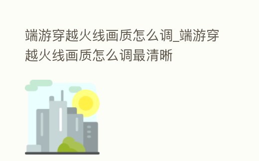 端游穿越火線畫質怎么調_端游穿越火線畫質怎么調最清晰