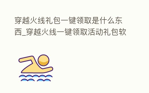 穿越火線禮包一鍵領取是什么東西_穿越火線一鍵領取活動禮包軟件手機版