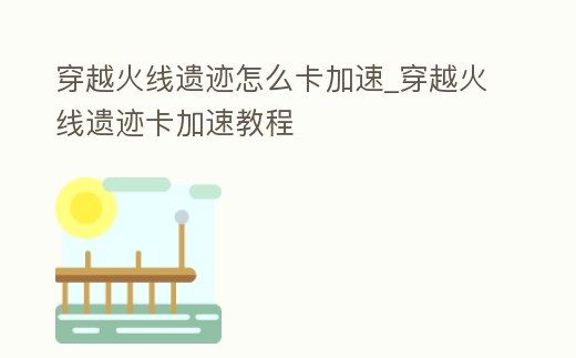 穿越火線遺跡怎么卡加速_穿越火線遺跡卡加速教程
