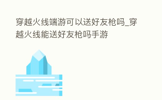 穿越火線端游可以送好友槍嗎_穿越火線能送好友槍嗎手游