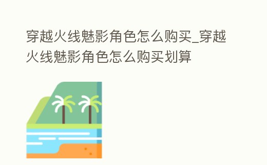 穿越火線魅影角色怎么購買_穿越火線魅影角色怎么購買劃算