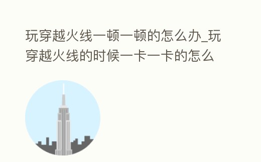 玩穿越火線一頓一頓的怎么辦_玩穿越火線的時(shí)候一卡一卡的怎么辦