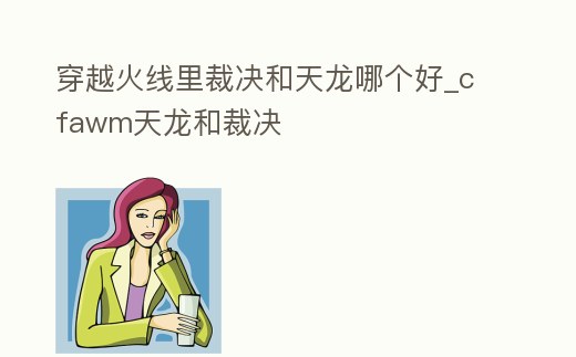 穿越火線里裁決和天龍哪個好_cfawm天龍和裁決