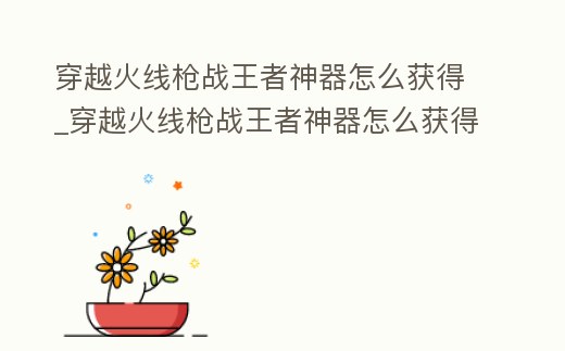 穿越火線槍戰王者神器怎么獲得_穿越火線槍戰王者神器怎么獲得最快
