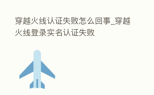 穿越火線認(rèn)證失敗怎么回事_穿越火線登錄實(shí)名認(rèn)證失敗