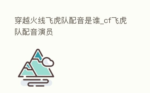 穿越火線飛虎隊配音是誰_cf飛虎隊配音演員