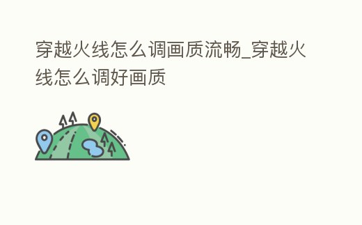 穿越火線怎么調畫質流暢_穿越火線怎么調好畫質