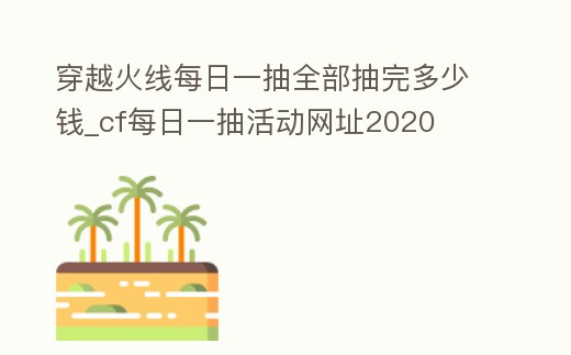 穿越火線每日一抽全部抽完多少錢_cf每日一抽活動網址2020