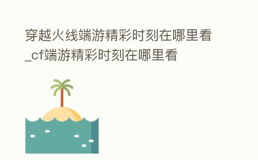 穿越火線端游精彩時刻在哪里看_cf端游精彩時刻在哪里看