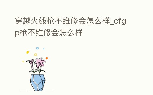 穿越火線槍不維修會怎么樣_cfgp槍不維修會怎么樣