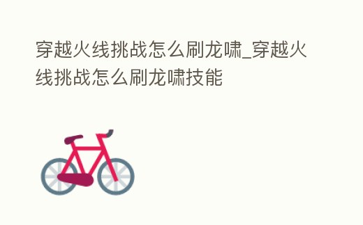 穿越火線挑戰怎么刷龍嘯_穿越火線挑戰怎么刷龍嘯技能