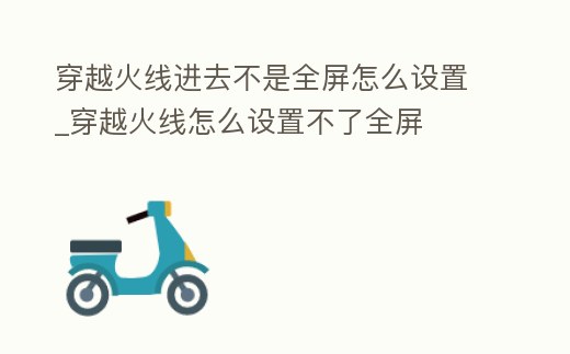 穿越火線進去不是全屏怎么設置_穿越火線怎么設置不了全屏