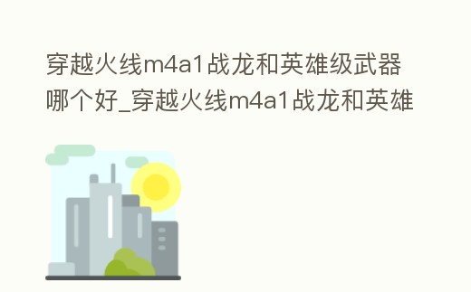 穿越火線m4a1戰(zhàn)龍和英雄級武器哪個好_穿越火線m4a1戰(zhàn)龍和英雄級武器哪個好一點