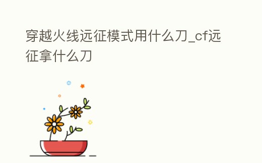 穿越火線遠征模式用什么刀_cf遠征拿什么刀