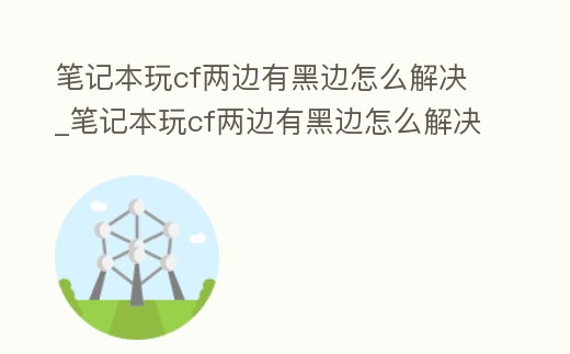 筆記本玩cf兩邊有黑邊怎么解決_筆記本玩cf兩邊有黑邊怎么解決視頻