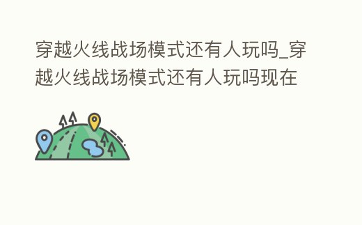 穿越火線戰場模式還有人玩嗎_穿越火線戰場模式還有人玩嗎現在