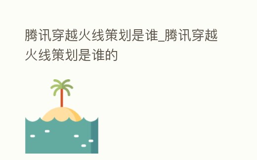 騰訊穿越火線策劃是誰_騰訊穿越火線策劃是誰的