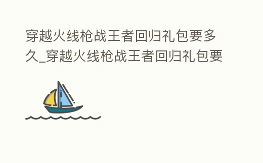 穿越火線槍戰王者回歸禮包要多久_穿越火線槍戰王者回歸禮包要多久才能買