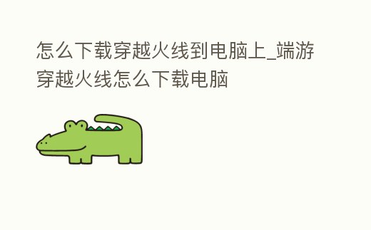 怎么下載穿越火線到電腦上_端游穿越火線怎么下載電腦