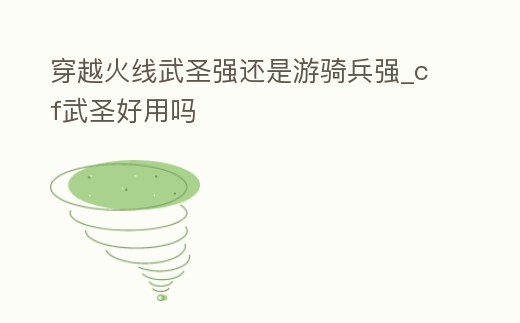 穿越火線武圣強還是游騎兵強_cf武圣好用嗎