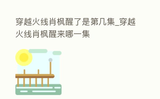 穿越火線肖楓醒了是第幾集_穿越火線肖楓醒來哪一集