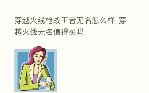 穿越火線槍戰(zhàn)王者無名怎么樣_穿越火線無名值得買嗎