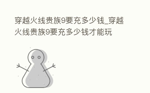 穿越火線貴族9要充多少錢_穿越火線貴族9要充多少錢才能玩