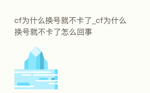 cf為什么換號就不卡了_cf為什么換號就不卡了怎么回事