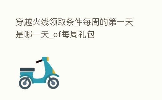 穿越火線領取條件每周的第一天是哪一天_cf每周禮包