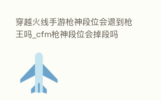 穿越火線手游槍神段位會退到槍王嗎_cfm槍神段位會掉段嗎