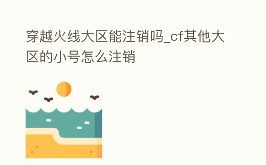穿越火線大區能注銷嗎_cf其他大區的小號怎么注銷