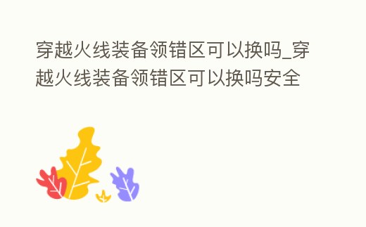 穿越火線裝備領(lǐng)錯區(qū)可以換嗎_穿越火線裝備領(lǐng)錯區(qū)可以換嗎安全嗎