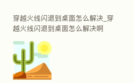 穿越火線閃退到桌面怎么解決_穿越火線閃退到桌面怎么解決啊
