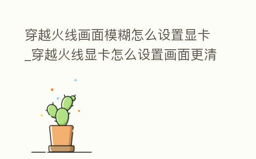 穿越火線畫面模糊怎么設置顯卡_穿越火線顯卡怎么設置畫面更清晰