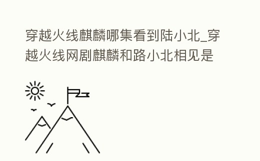 穿越火線麒麟哪集看到陸小北_穿越火線網劇麒麟和路小北相見是第幾集